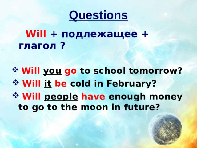 Questions  Will  + подлежащее + глагол ?    Will  you  go  to school tomorrow?  Will it  be  cold in February?  Will  people  have  enough money to go to the moon in future? 