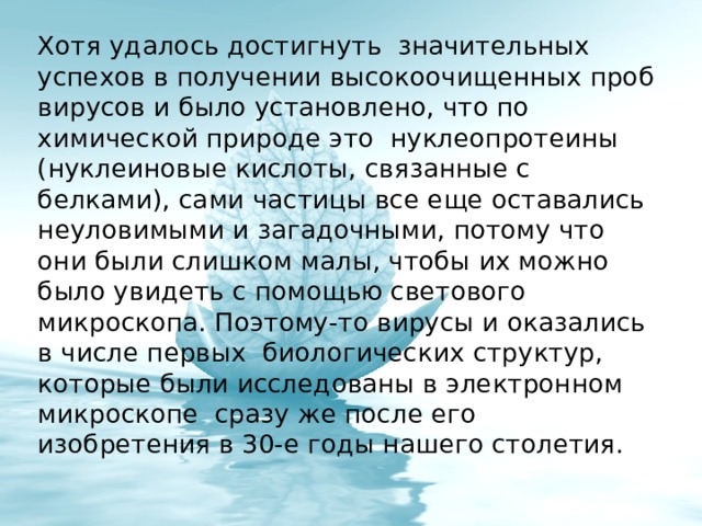 Хотя удалось достигнуть значительных успехов в получении высокоочищенных проб вирусов и было установлено, что по химической природе это нуклеопротеины (нуклеиновые кислоты, связанные с белками), сами частицы все еще оставались неуловимыми и загадочными, потому что они были слишком малы, чтобы их можно было увидеть с помощью светового микроскопа. Поэтому-то вирусы и оказались в числе первых биологических структур, которые были исследованы в электронном микроскопе сразу же после его изобретения в 30-е годы нашего столетия. 
