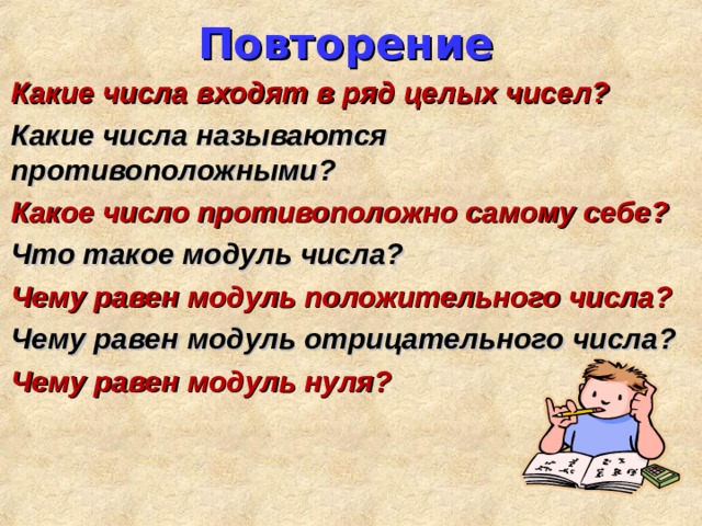 Повторение Какие числа входят в ряд целых чисел? Какие числа называются противоположными? Какое число противоположно самому себе? Что такое модуль числа? Чему равен модуль положительного числа? Чему равен модуль отрицательного числа? Чему равен модуль нуля? 