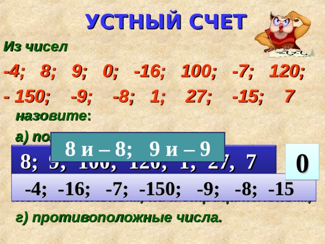 УСТНЫЙ СЧЕТ Из чисел -4; 8; 9; 0; -16; 100; -7; 120; - 150; -9; -8; 1; 27; -15; 7  назовите :  а) положительные числа;  б) отрицательные числа;  в) число, которое не относится ни к положительным, ни к отрицательным;  г) противоположные числа.   8 и – 8; 9 и – 9  0  8; 9; 100; 120; 1; 27, 7  -4; -16; -7; -150; -9; -8; -15 