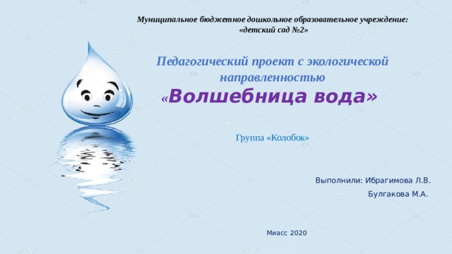 Муниципальное бюджетное дошкольное образовательное учреждение:  «детский сад №2»   Педагогический проект с экологической направленностью  « Волшебница вода»   Группа «Колобок»    Выполнили: Ибрагимова Л.В.  Булгакова М.А.  Миасс 2020 