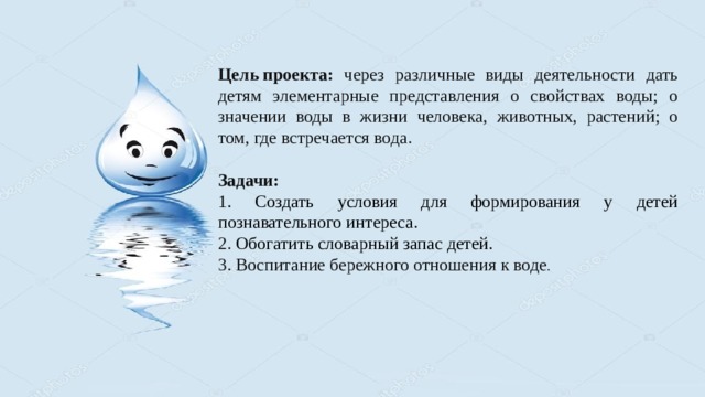 Цель проекта: через различные виды деятельности дать детям элементарные представления о свойствах воды; о значении воды в жизни человека, животных, растений; о том, где встречается вода. Задачи: 1. Создать условия для формирования у детей познавательного интереса. 2. Обогатить словарный запас детей. 3. Воспитание бережного отношения к воде . 