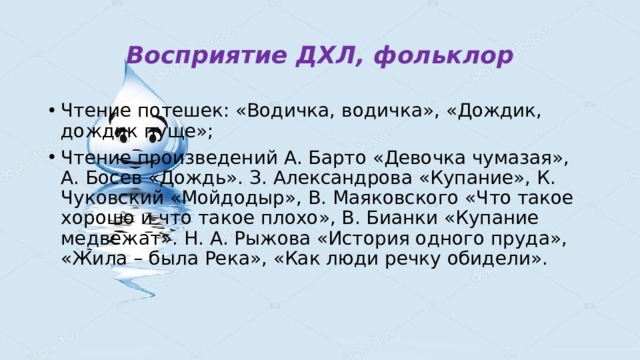 Восприятие ДХЛ, фольклор Чтение потешек: «Водичка, водичка», «Дождик, дождик пуще»; Чтение произведений А. Барто «Девочка чумазая», А. Босев «Дождь». З. Александрова «Купание», К. Чуковский «Мойдодыр», В. Маяковского «Что такое хорошо и что такое плохо», В. Бианки «Купание медвежат». Н. А. Рыжова «История одного пруда», «Жила – была Река», «Как люди речку обидели». 
