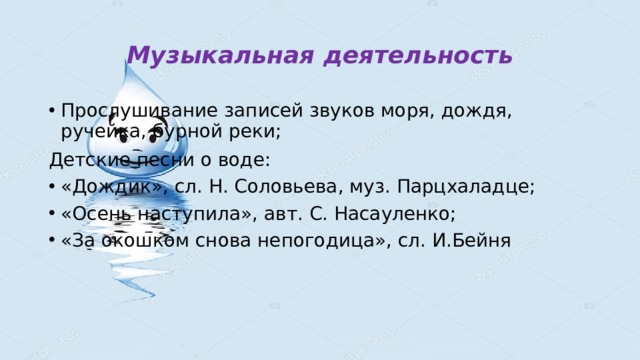 Музыкальная деятельность Прослушивание записей звуков моря, дождя, ручейка, бурной реки; Детские песни о воде: «Дождик», сл. Н. Соловьева, муз. Парцхаладце; «Осень наступила», авт. С. Насауленко; «За окошком снова непогодица», сл. И.Бейня 