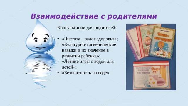 Взаимодействие с родителями Консультации для родителей: «Чистота – залог здоровья»; «Культурно-гигиенические навыки и их значение в развитии ребенка»; «Летние игры с водой для детей»; «Безопасность на воде». 