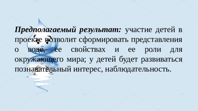 Предполагаемый результат: участие детей в проекте позволит сформировать представления о воде, ее свойствах и ее роли для окружающего мира; у детей будет развиваться познавательный интерес, наблюдательность. 