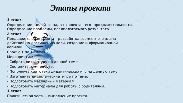 Этапы проекта 1 этап: Определение целей и задач проекта, его продолжительности. Определение проблемы, предполагаемого результата. 2 этап: Предварительная работа – разработка совместного плана действий по достижению цели, создание информационной копилки. Срок: с 1 по 15 июля. Мероприятия: - Собрать литературу по данной теме; - Составить план работы; - Пополнить картотеки дидактических игр на данную тему; - Изготовить дидактические игры по теме; - Подготовить наглядный материал; - Подготовить материалы для работы с родителями. 3 этап: Практическая часть – выполнение проекта. 