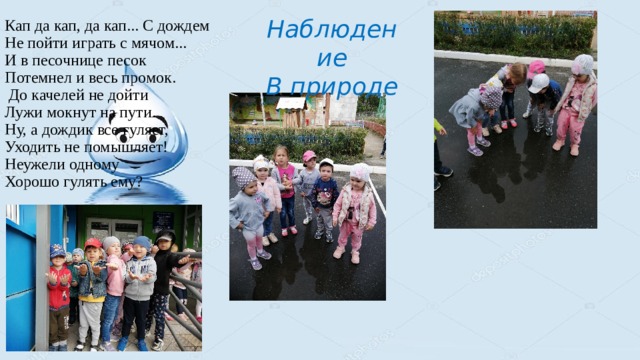 Наблюдение Кап да кап, да кап... С дождем  Не пойти играть с мячом...   И в песочнице песок  Потемнел и весь промок.  До качелей не дойти  Лужи мокнут на пути.  Ну, а дождик все гуляет,  Уходить не помышляет!  Неужели одному  Хорошо гулять ему?   В природе 