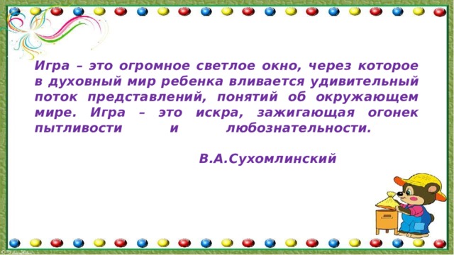 Игра – это огромное светлое окно, через которое в духовный мир ребенка вливается удивительный поток представлений, понятий об окружающем мире. Игра – это искра, зажигающая огонек пытливости и любознательности.    В.А.Сухомлинский    
