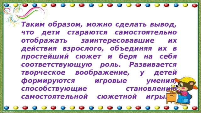 Таким образом, можно сделать вывод, что дети стараются самостоятельно отображать заинтересовавшие их действия взрослого, объединяя их в простейший сюжет и беря на себя соответствующую роль. Развивается творческое воображение, у детей формируются игровые умения, способствующие становлению самостоятельной сюжетной игры.   