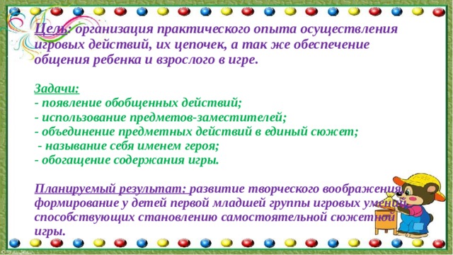  Цель : организация практического опыта осуществления игровых действий, их цепочек, а так же обеспечение общения ребенка и взрослого в игре.   Задачи:   - появление обобщенных действий;  - использование предметов-заместителей;  - объединение предметных действий в единый сюжет;  - называние себя именем героя;  - обогащение содержания игры.   Планируемый результат: развитие творческого воображения, формирование у детей первой младшей группы игровых умений, способствующих становлению самостоятельной сюжетной игры.   