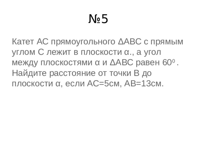 № 5 Катет АС прямоугольного ΔАВС с прямым углом С лежит в плоскости α., а угол между плоскостями α и ΔАВС равен 60 0  . Найдите расстояние от точки В до плоскости α, если АС=5см, АВ=13см. 