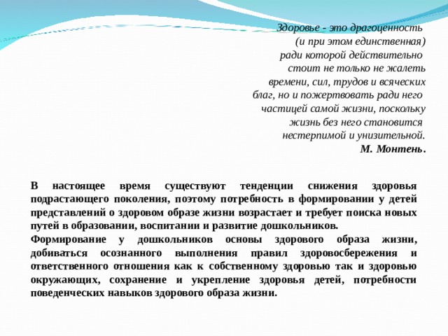              Здоровье - это драгоценность  (и при этом единственная)  ради которой действительно  стоит не только не жалеть  времени, сил, трудов и всяческих  благ, но и пожертвовать ради него  частицей самой жизни, поскольку  жизнь без него становится  нестерпимой и унизительной.  М. Монтень .   В настоящее время существуют тенденции снижения здоровья подрастающего поколения, поэтому потребность в формировании у детей представлений о здоровом образе жизни возрастает и требует поиска новых путей в образовании, воспитании и развитие дошкольников. Формирование у дошкольников основы здорового образа жизни, добиваться осознанного выполнения правил здоровосбережения и ответственного отношения как к собственному здоровью так и здоровью окружающих, сохранение и укрепление здоровья детей, потребности поведенческих навыков здорового образа жизни.  