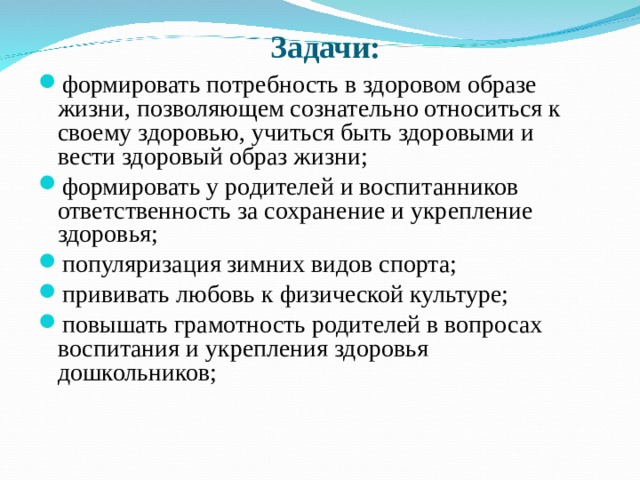  Задачи: формировать потребность в здоровом образе жизни, позволяющем сознательно относиться к своему здоровью, учиться быть здоровыми и вести здоровый образ жизни; формировать у родителей и воспитанников ответственность за сохранение и укрепление здоровья; популяризация зимних видов спорта; прививать любовь к физической культуре; повышать грамотность родителей в вопросах воспитания и укрепления здоровья дошкольников; 