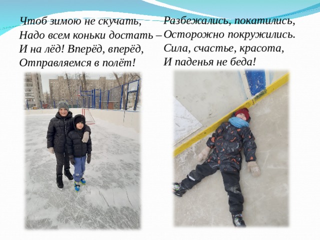 Разбежались, покатились, Осторожно покружились. Сила, счастье, красота, И паденья не беда!   Чтоб зимою не скучать, Надо всем коньки достать – И на лёд! Вперёд, вперёд, Отправляемся в полёт!  