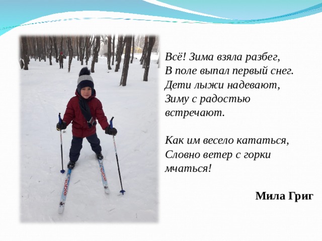 Всё! Зима взяла разбег, В поле выпал первый снег. Дети лыжи надевают, Зиму с радостью встречают.  Как им весело кататься, Словно ветер с горки мчаться!  Мила Григ 