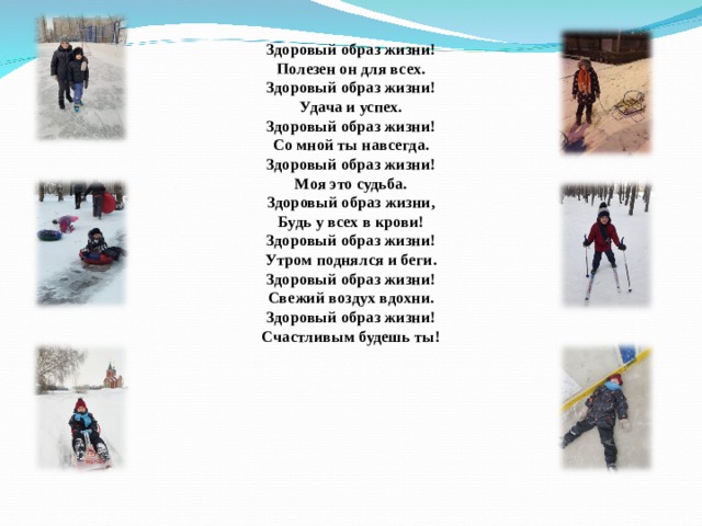 Здоровый образ жизни!  Полезен он для всех.  Здоровый образ жизни!  Удача и успех.  Здоровый образ жизни!  Со мной ты навсегда.  Здоровый образ жизни!  Моя это судьба.  Здоровый образ жизни,  Будь у всех в крови!  Здоровый образ жизни!  Утром поднялся и беги.  Здоровый образ жизни!  Свежий воздух вдохни.  Здоровый образ жизни!  Счастливым будешь ты!    