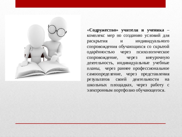 « Содружество» учителя и ученика – комплекс мер по созданию условий для раскрытия и индивидуального сопровождения обучающихся со скрытой одарённостью через психологическое сопровождение, через внеурочную деятельность, индивидуальные учебные планы, через раннее профессиональное самоопределение, через представления результатов своей деятельности на школьных площадках, через работу с электронным портфолио обучающегося.
