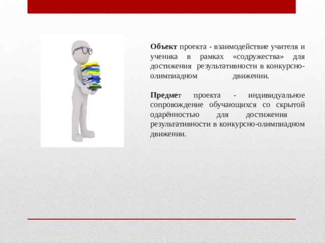 Объект проекта - взаимодействие учителя и ученика в рамках «содружества» для достижения результативности в конкурсно-олимпиадном движении.   Предме т проекта - индивидуальное сопровождение обучающихся со скрытой одарённостью для достижения результативности в конкурсно-олимпиадном движении.