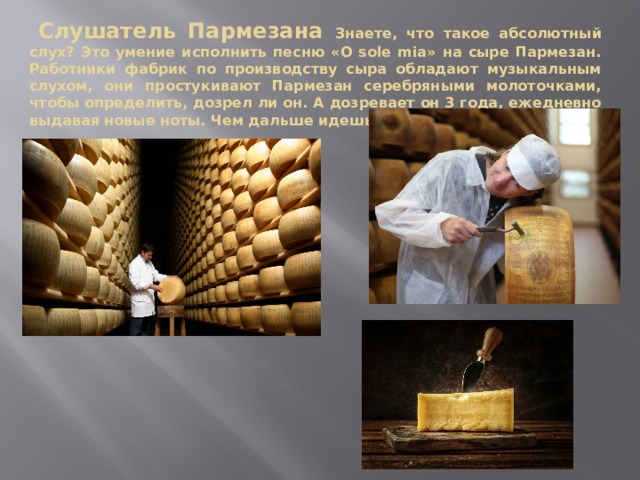  Слушатель Пармезана Знаете, что такое абсолютный слух? Это умение исполнить песню «O sole mia» на сыре Пармезан. Работники фабрик по производству сыра обладают музыкальным слухом, они простукивают Пармезан серебряными молоточками, чтобы определить, дозрел ли он. А дозревает он 3 года, ежедневно выдавая новые ноты. Чем дальше идешь, тем звонче Пармезан. 