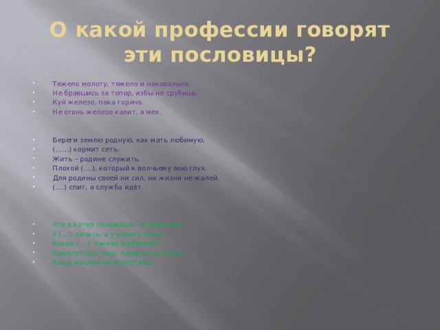 О какой профессии говорят эти пословицы? Тяжело молоту, тяжело и наковальне. Не бравшись за топор, избы не срубишь Куй железо, пока горячо. Не огонь железо калит, а мех. Береги землю родную, как мать любимую. (……) кормит сеть. Жить – родине служить. Плохой (….), который к волчьему вою глух. Для родины своей ни сил, ни жизни не жалей. (….) спит, а служба идёт. Что в котел положишь, то и вынешь. У (….) лечись, а у умного учись Каков (….), такова и обитель! Недосол на столе, пересол на спине. Кашу маслом не испортишь. 