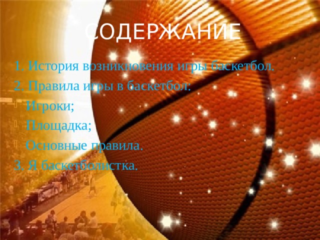 СОДЕРЖАНИЕ 1. История возникновения игры баскетбол. 2. Правила игры в баскетбол: Игроки; Площадка; Основные правила. 3. Я баскетболистка. 