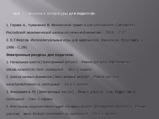 С писок источников и литературы для педагогов: 1. Горяев А., Чумаченко В. Финансовая грамота для школьников. Спецпроект Российской экономической школы по личным финансам. – 2010. – С.42. 2. Е.Г.Фирсов . Интеллектуальные игры для школьников. Экономика. Ярославль. – 1998.- С.280. Электронные ресурсы для педагогов: 1. Начальная школа [Электронный ресурс]. - Режим доступа: http://www.n-shkola.ru/arch/161.html, свободный. - Загл. с экрана. 2. Школа личных финансов [Электронный ресурс]. - Режим доступа: www.familyfinance.ru, свободный. - Загл. с экрана. 3. Финграмота. Ру [Электронный ресурс]. - Режим доступа: www.fingramota.ru, свободный. - Загл. с экрана. 4. Фестиваль педагогических идей «Открытый урок» [Электронный ресурс]. - Режим доступа: www. festival.1september.ru, свободный. - Загл. с экрана. Список источников и литературы для участников : 1. Горяев А., Чумаченко В. Финансовая грамота для школьников. Спецпроект Российской экономической школы по личным финансам. – 2010. – С.42. 