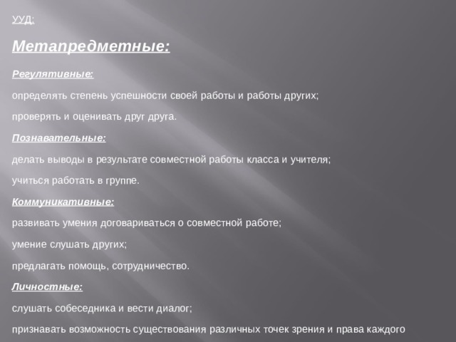 УУД: Метапредметные: Регулятивные: определять степень успешности своей работы и работы других; проверять и оценивать друг друга. Познавательные: делать выводы в результате совместной работы класса и учителя; учиться работать в группе. Коммуникативные: развивать умения договариваться о совместной работе; умение слушать других; предлагать помощь, сотрудничество. Личностные: слушать собеседника и вести диалог; признавать возможность существования различных точек зрения и права каждого иметь свою; излагать свое мнение и аргументировать свою точку зрения и оценку событий договариваться о распределении функций и ролей в совместной деятельности; осуществлять взаимный контроль в совместной деятельности, адекватно оценивать собственное поведение и поведение окружающих. . 