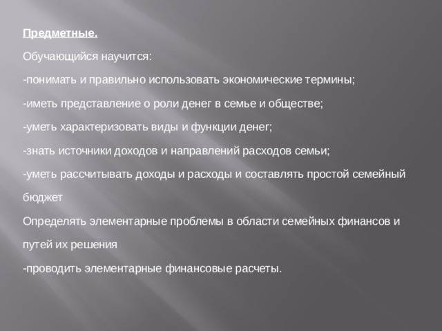 Предметные. Обучающийся научится: -понимать и правильно использовать экономические термины; -иметь представление о роли денег в семье и обществе; -уметь характеризовать виды и функции денег; -знать источники доходов и направлений расходов семьи; -уметь рассчитывать доходы и расходы и составлять простой семейный бюджет Определять элементарные проблемы в области семейных финансов и путей их решения -проводить элементарные финансовые расчеты. 