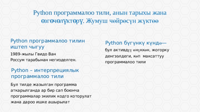 Python программалоо тили, а нын тарыхы жана өзгөчөлүктөрү . Жумуш чөйрөсүн жүктөө Python программалоо тилин иштеп чыгуу Python бүгүнкү күнд ө — бул активд үү  ө н ү кк ө н, жогорку денгээлдеги, к ө п максаттуу программалоо тили 1989-жылы Гвидо Ван Россум тарабынан негизделген. Python – интерпрециялык программалоо тили Длинные строки текста воспринимаются хуже коротких. Если есть возможность, текстовые блоки лучше разбивать на колонки. Бул тилде жазылган программа аткарылганда ар бир сап боюнча программалар экилик кодго которулат жана дароо ишке ашырылат  