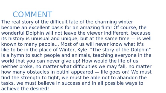 COMMENT The real story of the difficult fate of the charming winter became an excellent basis for an amazing film! Of course, the wonderful Dolphin will not leave the viewer indifferent, because its history is unusual and unique, but at the same time — is well known to many people... Most of us will never know what it's like to be in the place of Winter, Kyle. 