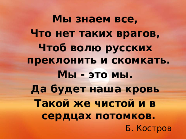 Мы знаем все, Что нет таких врагов, Чтоб волю русских преклонить и скомкать. Мы - это мы. Да будет наша кровь Такой же чистой и в сердцах потомков. Б. Костров 