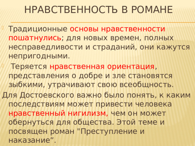 НРАВСТВЕННОСТЬ в РОМАНЕ Традиционные основы нравственности пошатнулись ; для новых времен, полных несправедливости и страданий, они кажутся непригодными.  Теряется нравственная ориентация , представления о добре и зле становятся зыбкими, утрачивают свою всеобщность. Для Достоевского важно было понять, к каким последствиям может привести человека нравственный нигилизм, чем он может обернуться для общества. Этой теме и посвящен роман 