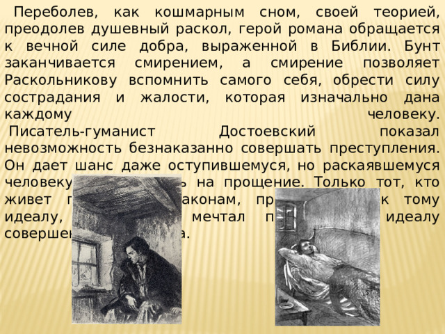    Переболев, как кошмарным сном, своей теорией, преодолев душевный раскол, герой романа обращается к вечной силе добра, выраженной в Библии. Бунт заканчивается смирением, а смирение позволяет Раскольникову вспомнить самого себя, обрести силу сострадания и жалости, которая изначально дана каждому человеку.   Писатель-гуманист Достоевский показал невозможность безнаказанно совершать преступления. Он дает шанс даже оступившемуся, но раскаявшемуся человеку рассчитывать на прощение. Только тот, кто живет по Божьим законам, приближается к тому идеалу, о котором мечтал писатель, к идеалу совершенного человека. 