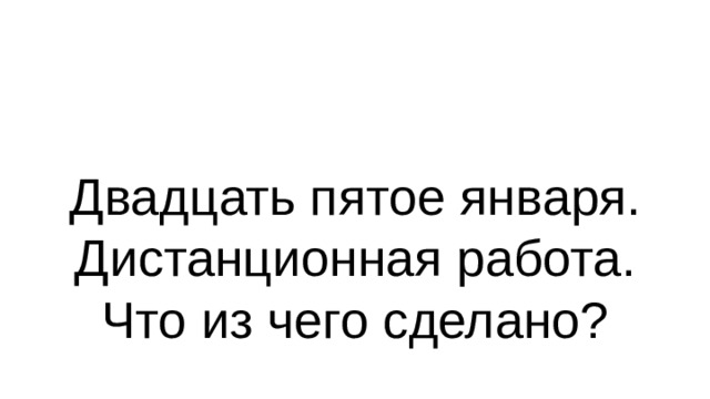 Двадцать пятое января.  Дистанционная работа.  Что из чего сделано? 