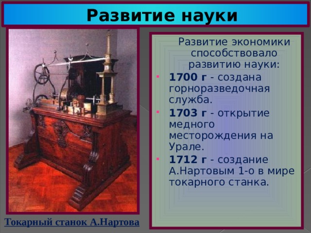 Развитие науки  Развитие экономики способствовало развитию науки: 1700 г - создана горноразведочная служба. 1703 г - открытие медного месторождения на Урале. 1712 г - создание А.Нартовым 1-о в мире токарного станка. Токарный станок А.Нартова 