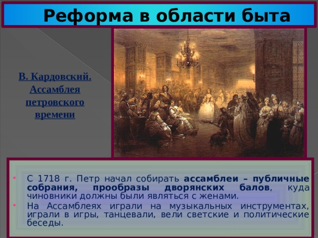Реформа в области быта В. Кардовский. Ассамблея петровского времени С 1718 г. Петр начал собирать ассамблеи – публичные собрания, прообразы дворянских балов , куда чиновники должны были являться с женами. На Ассамблеях играли на музыкальных инструментах, играли в игры, танцевали, вели светские и политические беседы. 