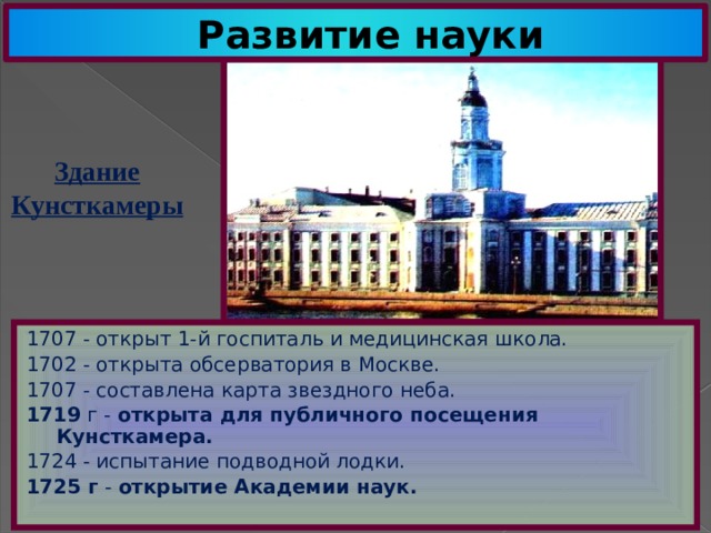 Развитие науки Здание Кунсткамеры 1707 - открыт 1-й госпиталь и медицинская школа. 1702 - открыта обсерватория в Москве. 1707 - составлена карта звездного неба. 1719 г - открыта для публичного посещения Кунсткамера. 1724 - испытание подводной лодки. 1725 г - открытие Академии наук. 