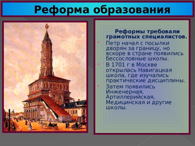 Реформа образования  Реформы требовали грамотных специалистов. Петр начал с посылки дворян за границу, но вскоре в стране появились бессословные школы. В 1701 г в Москве открылась Навигацкая школа, где изучались практические дисциплины. Затем появились Инженерная, Артиллерийская, Медицинская и другие школы. Сухарева башня 