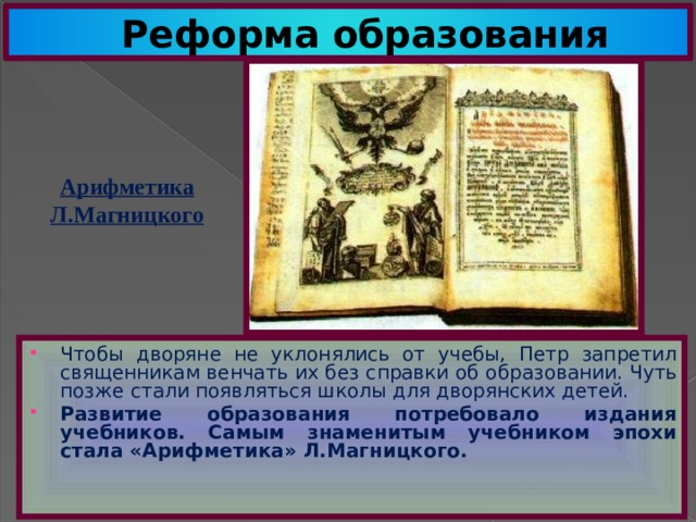 Реформа образования Арифметика Л.Магницкого Чтобы дворяне не уклонялись от учебы, Петр запретил священникам венчать их без справки об образовании. Чуть позже стали появляться школы для дворянских детей. Развитие образования потребовало издания учебников. Самым знаменитым учебником эпохи стала «Арифметика» Л.Магницкого. 