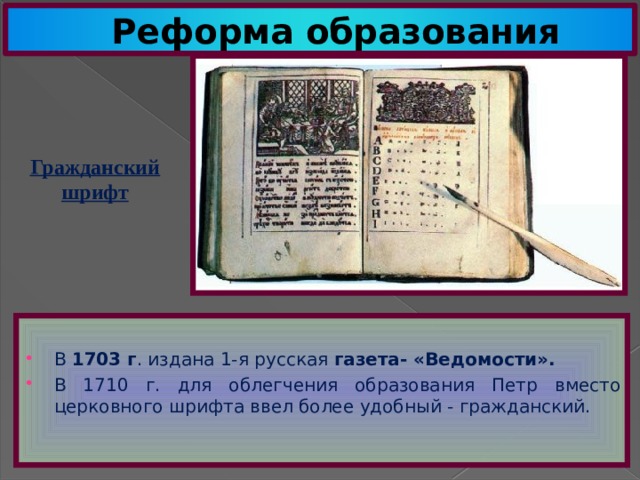 Реформа образования Гражданский шрифт В 1703 г . издана 1-я русская газета- «Ведомости». В 1710 г. для облегчения образования Петр вместо церковного шрифта ввел более удобный - гражданский. 