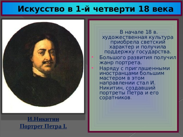 Искусство в 1-й четверти 18 века  В начале 18 в. художественная культура приобрела светский характер и получила поддержку государства. Большого развития получил жанр портрета. Наряду с приглашенными иностранцами большим мастером в этом направлении стал И. Никитин, создавший портреты Петра и его соратников . И.Никитин Портрет Петра I. 