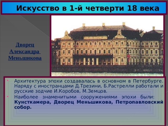 Искусство в 1-й четверти 18 века Дворец Александра Меньшикова Архитектура эпохи создавалась в основном в Петербурге. Наряду с иностранцами Д.Трезини, Б.Растрелли работали и русские зодчие И.Коробов, М.Земцов. Наиболее знаменитыми сооружениями эпохи были: Кунсткамера, Дворец Меньшикова, Петропавловский собор. 
