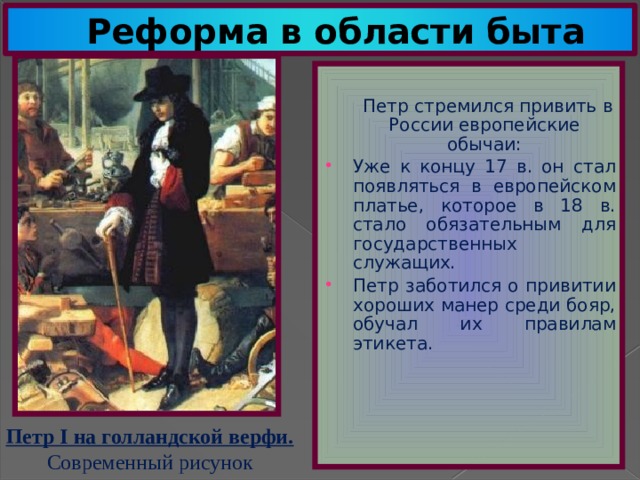Реформа в области быта  Петр стремился привить в России европейские обычаи: Уже к концу 17 в. он стал появляться в европейском платье, которое в 18 в. стало обязательным для государственных служащих. Петр заботился о привитии хороших манер среди бояр, обучал их правилам этикета. Петр I на голландской верфи. Современный рисунок 