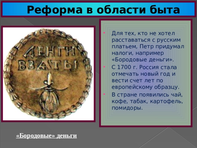 Реформа в области быта Для тех, кто не хотел расставаться с русским платьем, Петр придумал налоги, например «Бородовые деньги». С 1700 г. Россия стала отмечать новый год и вести счет лет по европейскому образцу. В стране появились чай, кофе, табак, картофель, помидоры. «Бородовые» деньги 