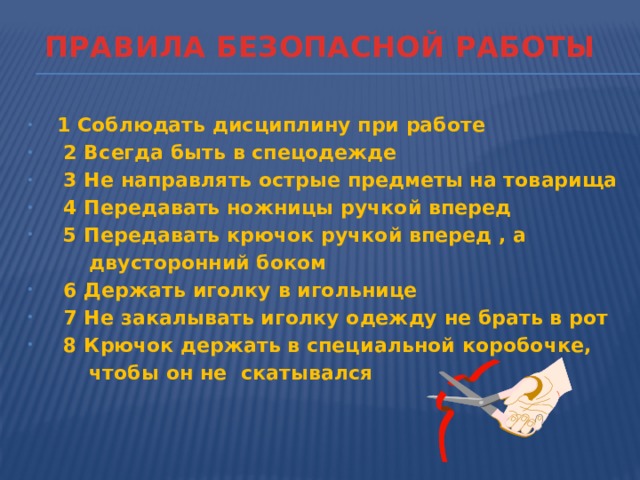 ПРАВИЛА БЕЗОПАСНОЙ РАБОТЫ  1 Соблюдать дисциплину при работе  2 Всегда быть в спецодежде  3 Не направлять острые предметы на товарища  4 Передавать ножницы ручкой вперед  5 Передавать крючок ручкой вперед , а  двусторонний боком  6 Держать иголку в игольнице  7 Не закалывать иголку одежду не брать в рот  8 Крючок держать в специальной коробочке,  чтобы он не скатывался 