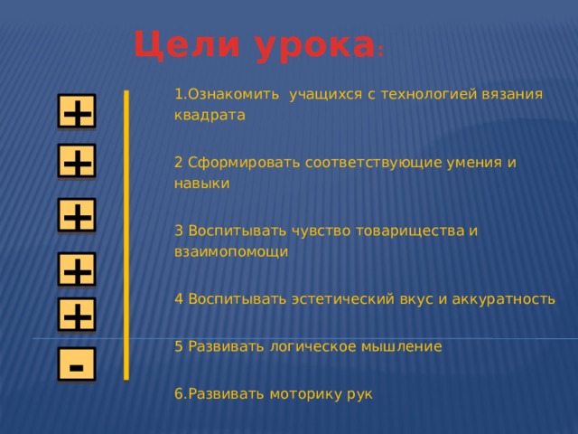Цели урока : + 1.Ознакомить учащихся с технологией вязания квадрата 2 Сформировать соответствующие умения и навыки 3 Воспитывать чувство товарищества и взаимопомощи 4 Воспитывать эстетический вкус и аккуратность 5 Развивать логическое мышление 6.Развивать моторику рук + + + + - 