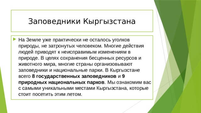 Заповедники Кыргызстана На Земле уже практически не осталось уголков природы, не затронутых человеком. Многие действия людей приводят к неисправимым изменениям в природе. В целях сохранения бесценных ресурсов и животного мира, многие страны организовывают заповедники и национальные парки. В Кыргызстане всего 8 государственных заповедников и 9 природных национальных парков . Мы ознакомим вас с самыми уникальными местами Кыргызстана, которые стоит посетить этим летом. 