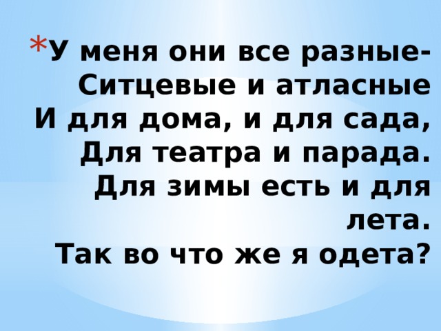 У меня они все разные-  Ситцевые и атласные  И для дома, и для сада,  Для театра и парада.  Для зимы есть и для лета.  Так во что же я одета? 