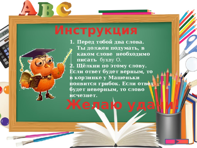 Инструкция Перед тобой два слова. Ты должен подумать, в каком слове   необходимо писать   букву О. 2. Щёлкни по этому слову. Если ответ будет верным, то в корзинке у Машеньки появится грибок. Если ответ будет неверным, то слово исчезнет.  Желаю удачи! 